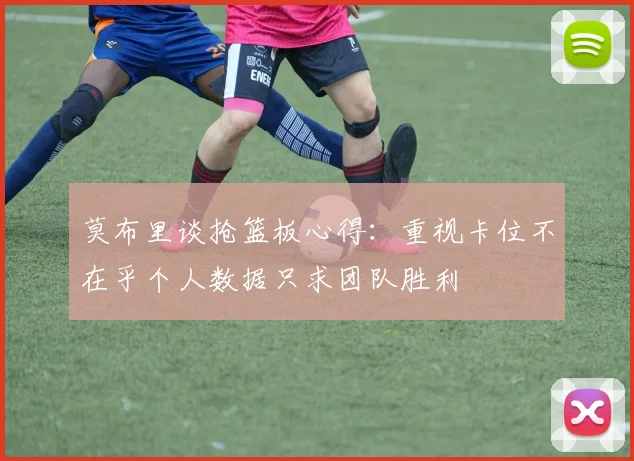 莫布里谈抢篮板心得：重视卡位不在乎个人数据只求团队胜利