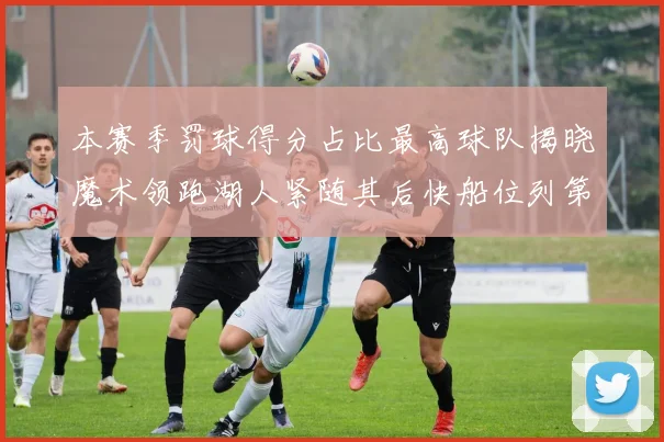 本赛季罚球得分占比最高球队揭晓魔术领跑湖人紧随其后快船位列第四