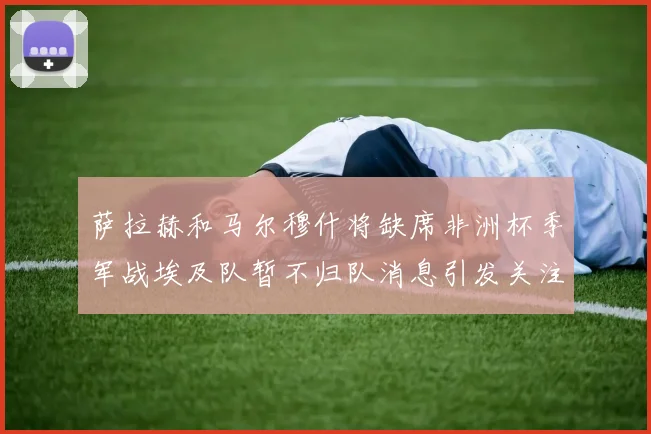 萨拉赫和马尔穆什将缺席非洲杯季军战埃及队暂不归队消息引发关注