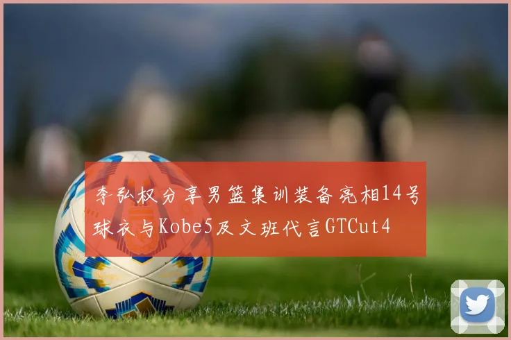 李弘权分享男篮集训装备亮相14号球衣与Kobe5及文班代言GTCut4