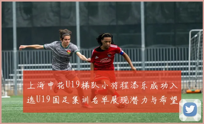 上海申花U19梯队小将程添乐成功入选U19国足集训名单展现潜力与希望