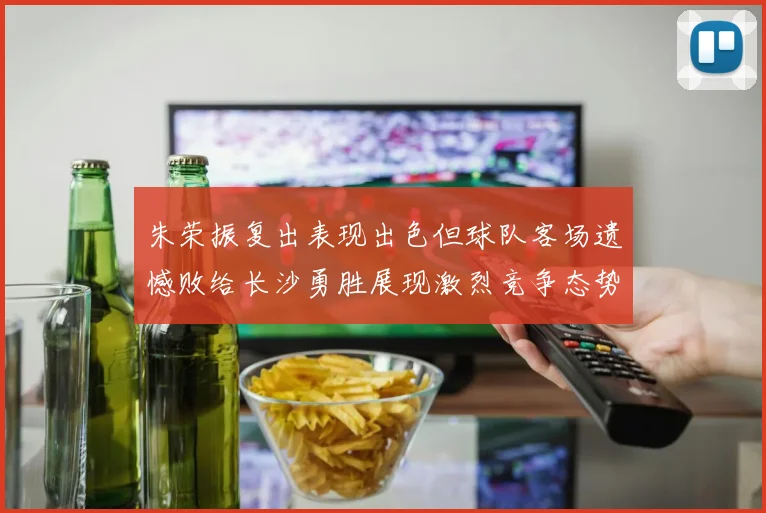 朱荣振复出表现出色但球队客场遗憾败给长沙勇胜展现激烈竞争态势