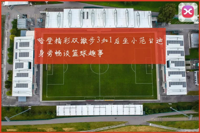 哈登精彩双撤步3加1后坐小范甘迪身旁畅谈篮球趣事
