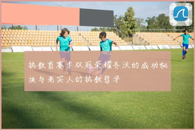 执教首赛季双冠荣耀齐沃的成功秘诀与老实人的执教哲学