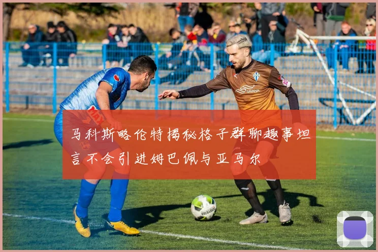 马科斯略伦特揭秘格子群聊趣事坦言不会引进姆巴佩与亚马尔