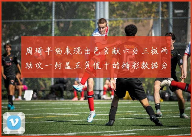 周琦半场表现出色贡献六分三板两助攻一封盖正负值十的精彩数据分析