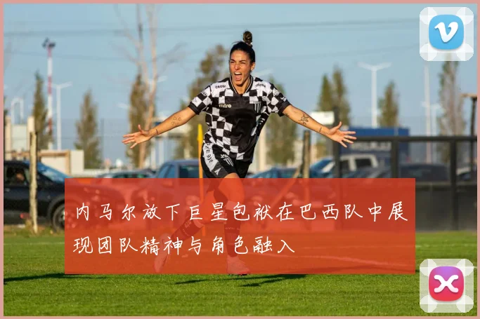 内马尔放下巨星包袱在巴西队中展现团队精神与角色融入