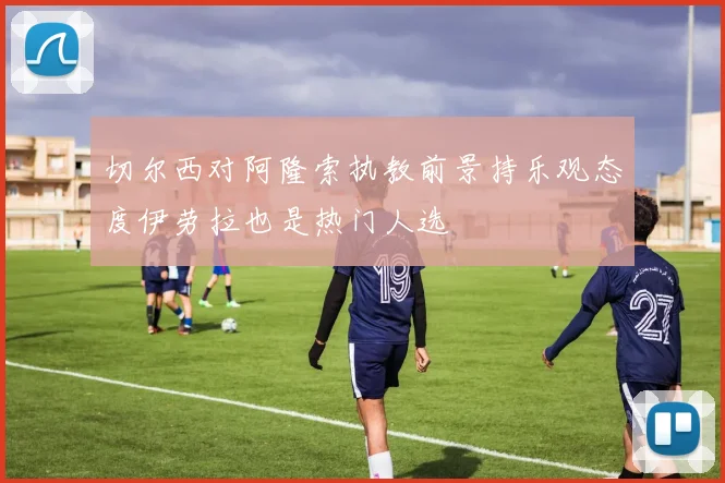 切尔西对阿隆索执教前景持乐观态度伊劳拉也是热门人选