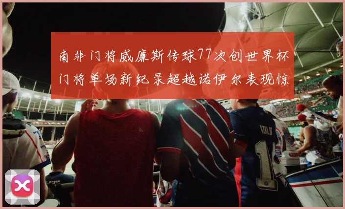 南非门将威廉斯传球77次创世界杯门将单场新纪录超越诺伊尔表现惊艳