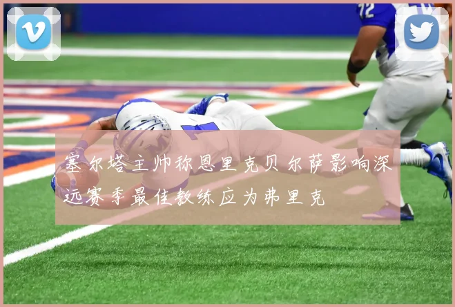 塞尔塔主帅称恩里克贝尔萨影响深远赛季最佳教练应为弗里克