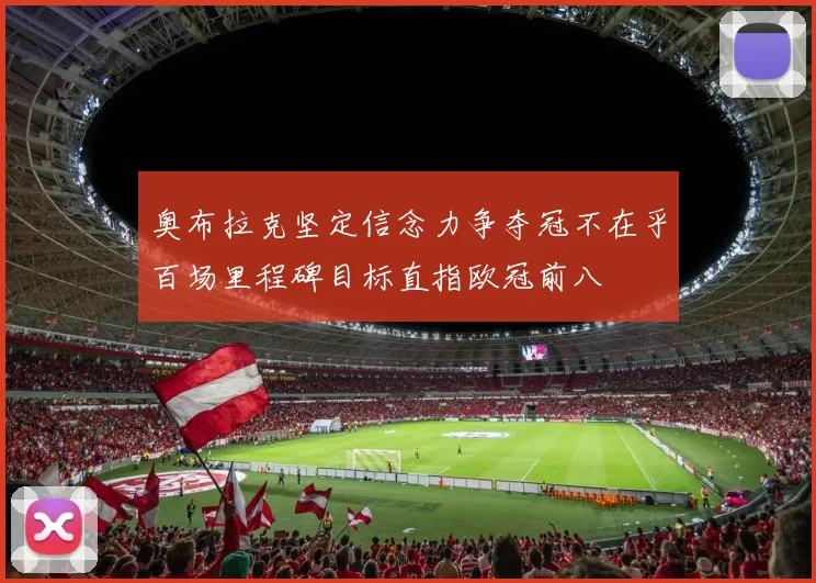 奥布拉克坚定信念力争夺冠不在乎百场里程碑目标直指欧冠前八
