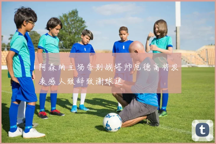 阿森纳主场告别战塔帅厄德高将发表感人致辞致谢球迷
