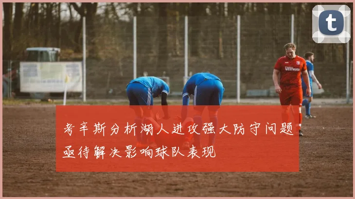 考辛斯分析湖人进攻强大防守问题亟待解决影响球队表现